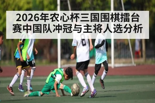 2026年农心杯三国围棋擂台赛中国队冲冠与主将人选分析