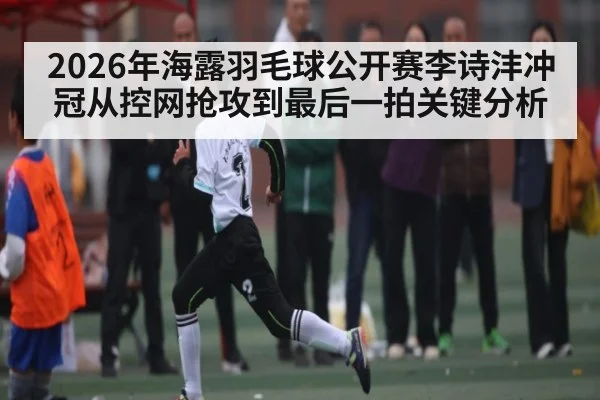 2026年海露羽毛球公开赛李诗沣冲冠从控网抢攻到最后一拍关键分析